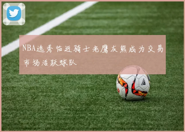 NBA选秀临近骑士老鹰灰熊成为交易市场活跃球队