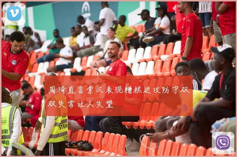 周琦直言索汉表现糟糕进攻防守双双失常让人失望