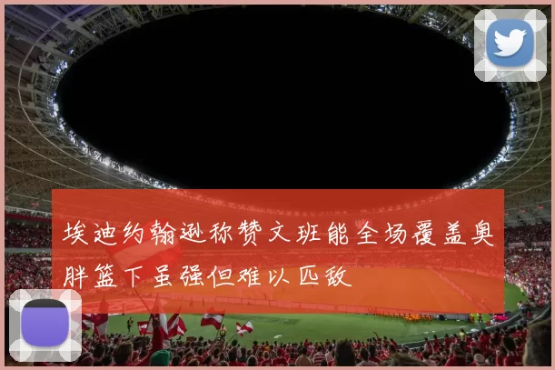 埃迪约翰逊称赞文班能全场覆盖奥胖篮下虽强但难以匹敌
