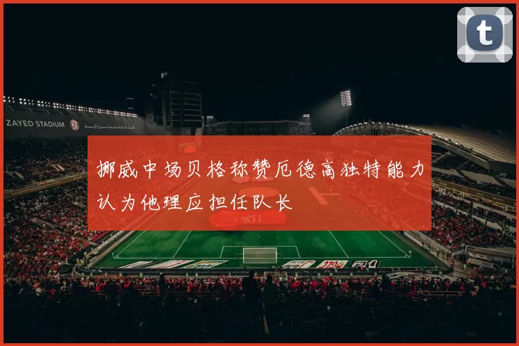 挪威中场贝格称赞厄德高独特能力认为他理应担任队长